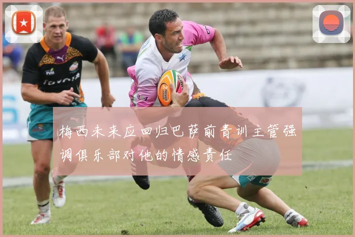 梅西未来应回归巴萨前青训主管强调俱乐部对他的情感责任