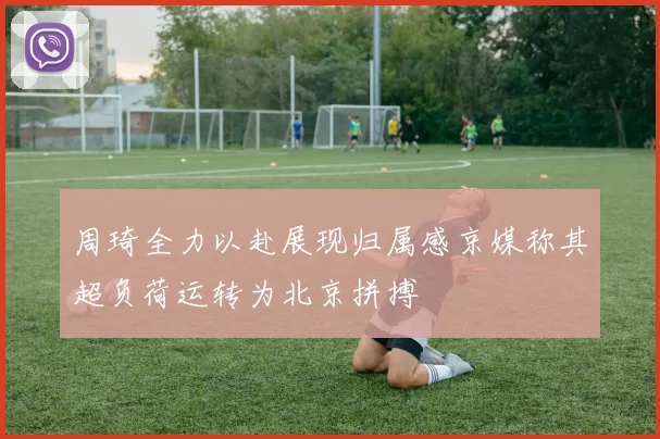 周琦全力以赴展现归属感京媒称其超负荷运转为北京拼搏