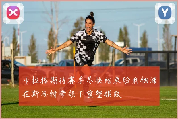 卡拉格期待赛季尽快结束盼利物浦在斯洛特带领下重整旗鼓