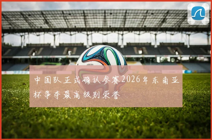 中国队正式确认参赛2026年东南亚杯争夺最高级别荣誉