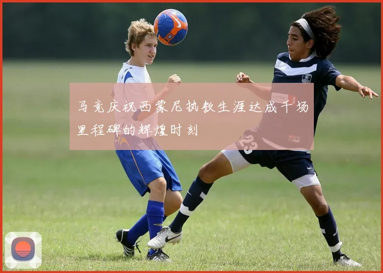 马竞庆祝西蒙尼执教生涯达成千场里程碑的辉煌时刻