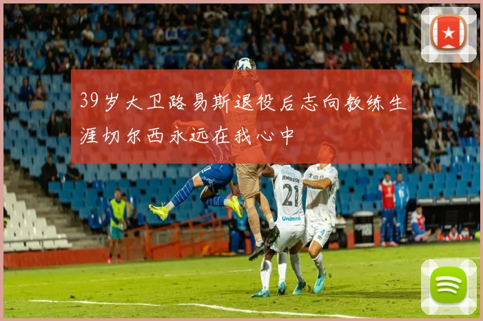 39岁大卫路易斯退役后志向教练生涯切尔西永远在我心中