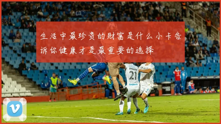 生活中最珍贵的财富是什么小卡告诉你健康才是最重要的选择