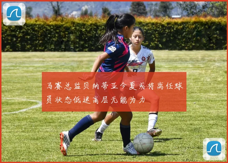 马赛总监贝纳蒂亚今夏或将离任球员状态低迷高层无能为力