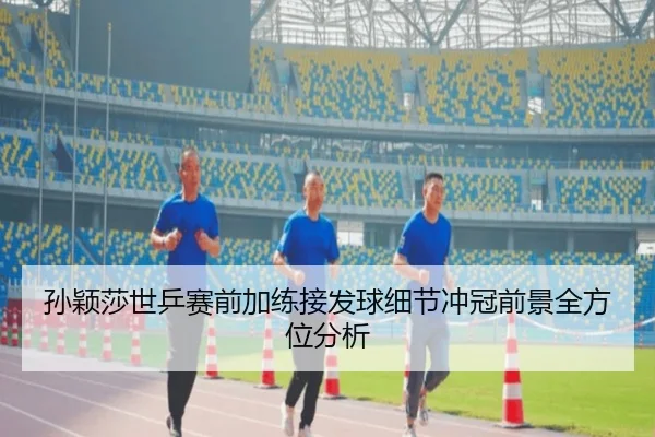 孙颖莎世乒赛前加练接发球细节冲冠前景全方位分析